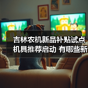 吉林农机新品补贴试点机具推荐启动 有哪些新品入选?(图1) 吉林农机新品补贴试点机具推荐启动 有哪些新品入选?(图1)