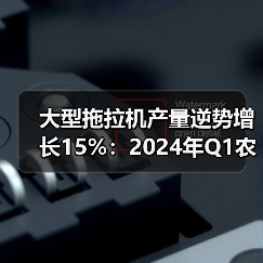 大型拖拉机产量逆势增长15%：2024年Q1农机市场何以