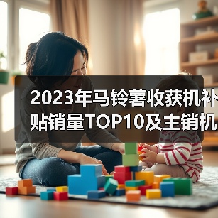2023年马铃薯收获机补贴销量TOP10及主销机型价格分析(图4) 2023年马铃薯收获机补贴销量TOP10及主销机型价格分析(图4)