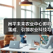 昌平未来农业中心即将落成,引领农业科技与产业革新(图1) 昌平未来农业中心即将落成,引领农业科技与产业革新(图1)